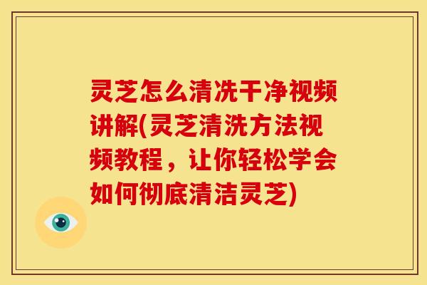 灵芝怎么清冼干净视频讲解(灵芝清洗方法视频教程，让你轻松学会如何彻底清洁灵芝)
