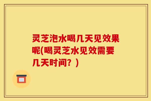 灵芝泡水喝几天见效果呢(喝灵芝水见效需要几天时间？)