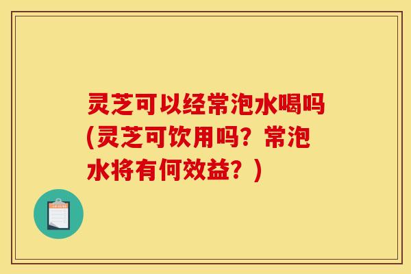 灵芝可以经常泡水喝吗(灵芝可饮用吗？常泡水将有何效益？)