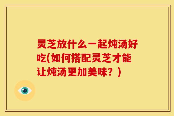 灵芝放什么一起炖汤好吃(如何搭配灵芝才能让炖汤更加美味？)