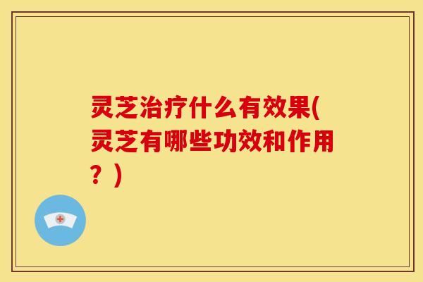 灵芝治疗什么有效果(灵芝有哪些功效和作用？)