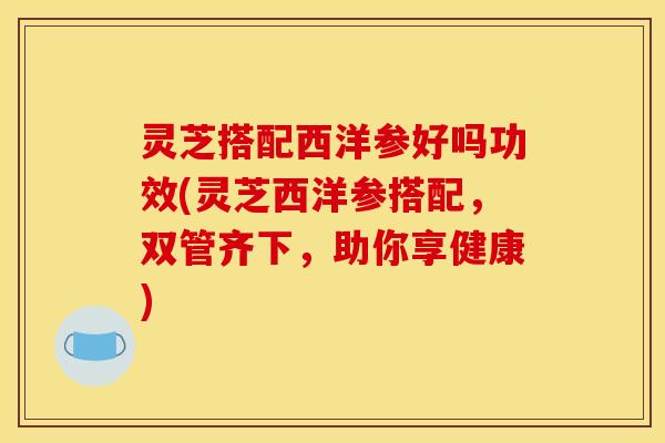 灵芝搭配西洋参好吗功效(灵芝西洋参搭配,双管齐下,助你享健康)