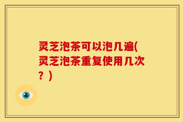 灵芝泡茶可以泡几遍(灵芝泡茶重复使用几次？)