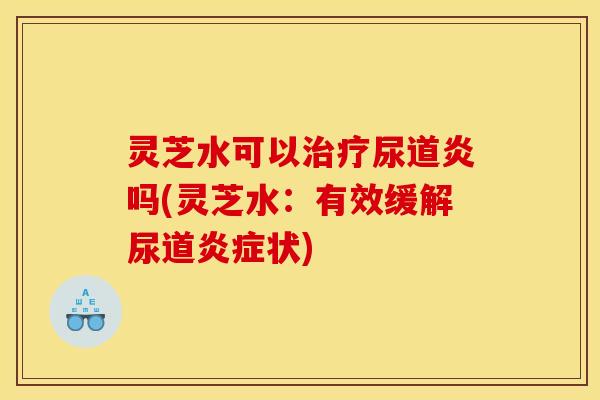 灵芝水可以治疗尿道炎吗(灵芝水：有效缓解尿道炎症状)