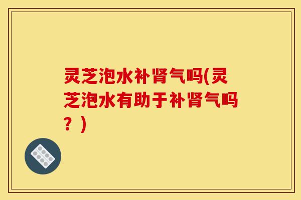 灵芝泡水补肾气吗(灵芝泡水有助于补肾气吗？)