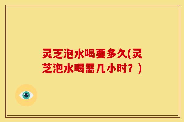 灵芝泡水喝要多久(灵芝泡水喝需几小时?)
