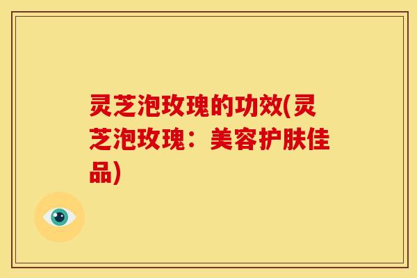 灵芝泡玫瑰的功效(灵芝泡玫瑰:美容护肤佳品)