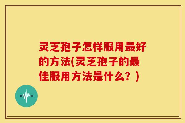 灵芝孢子怎样服用最好的方法(灵芝孢子的最佳服用方法是什么?)