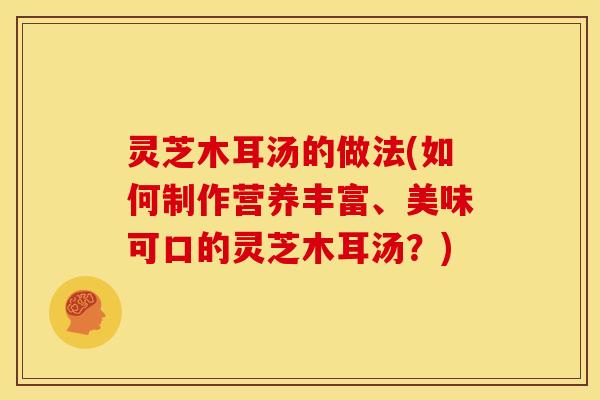 灵芝木耳汤的做法(如何制作营养丰富、美味可口的灵芝木耳汤?)