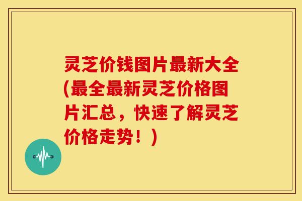 灵芝价钱图片最新大全(最全最新灵芝价格图片汇总,快速了解灵芝价格走势!)