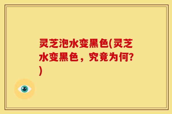 灵芝泡水变黑色(灵芝水变黑色,究竟为何?)