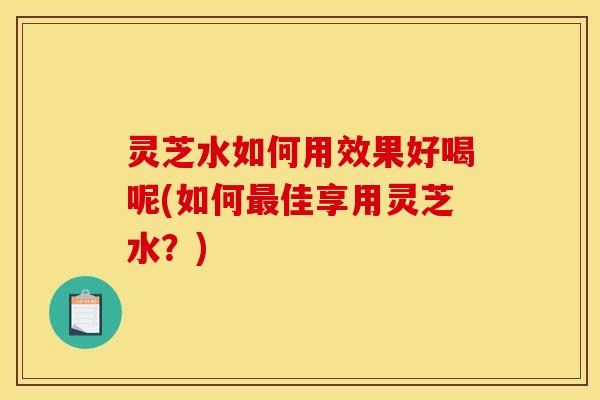 灵芝水如何用效果好喝呢(如何最佳享用灵芝水?)