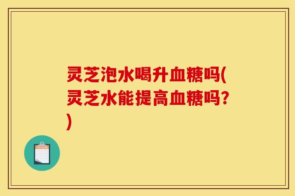 灵芝泡水喝升血糖吗(灵芝水能提高血糖吗？)