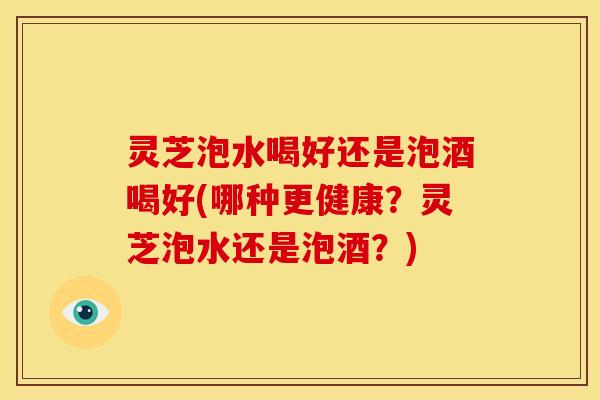 灵芝泡水喝好还是泡酒喝好(哪种更健康?灵芝泡水还是泡酒?)