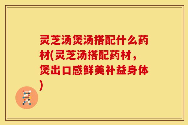 灵芝汤煲汤搭配什么药材(灵芝汤搭配药材,煲出口感鲜美补益身体)