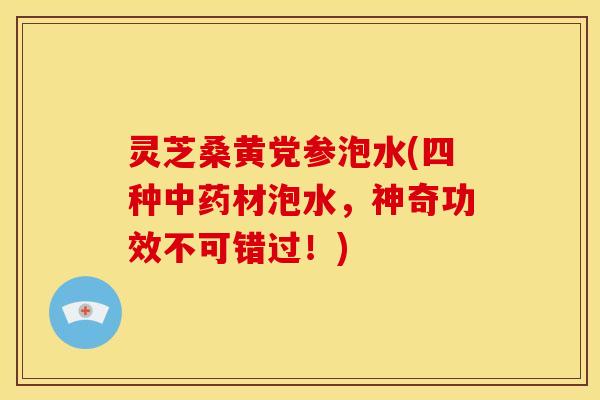 灵芝桑黄党参泡水(四种中药材泡水,神奇功效不可错过!)
