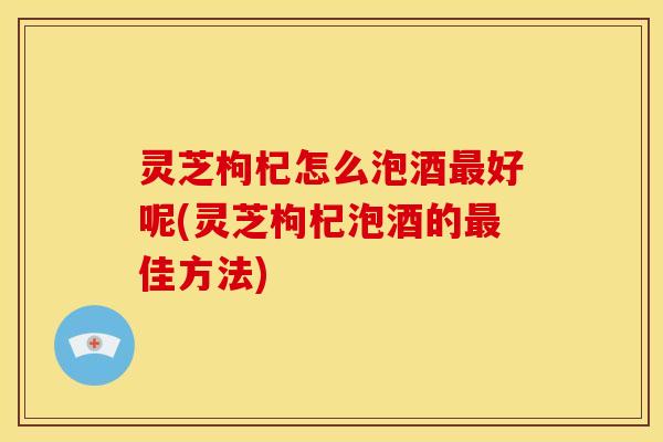 灵芝枸杞怎么泡酒最好呢(灵芝枸杞泡酒的最佳方法)