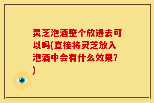 灵芝泡酒整个放进去可以吗(直接将灵芝放入泡酒中会有什么效果？)