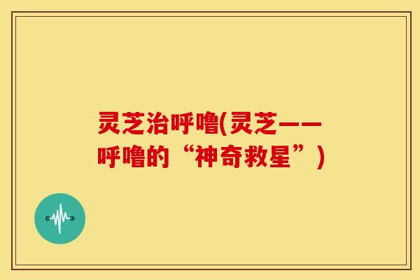 灵芝治呼噜(灵芝——呼噜的“神奇救星”)