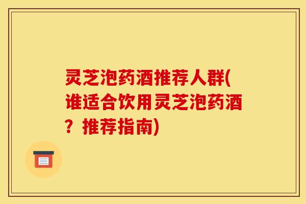 灵芝泡药酒推荐人群(谁适合饮用灵芝泡药酒？推荐指南)