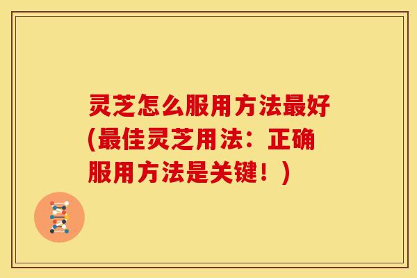 灵芝怎么服用方法最好(最佳灵芝用法:正确服用方法是关键!)