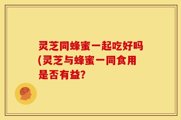 灵芝同蜂蜜一起吃好吗(灵芝与蜂蜜一同食用是否有益?