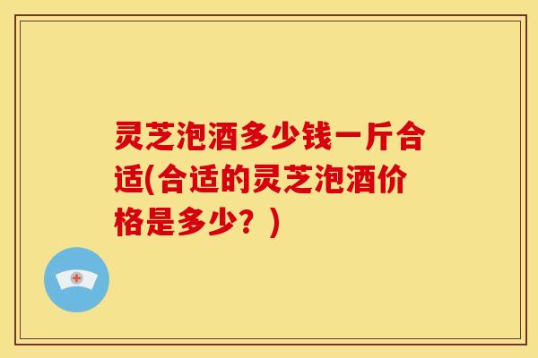 灵芝泡酒多少钱一斤合适(合适的灵芝泡酒价格是多少?)