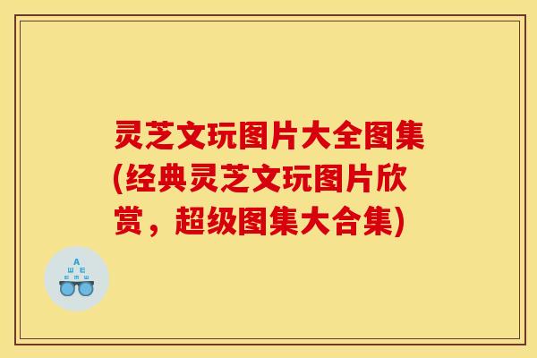 灵芝文玩图片大全图集(经典灵芝文玩图片欣赏,超级图集大合集)