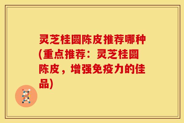灵芝桂圆陈皮推荐哪种(重点推荐：灵芝桂圆陈皮，增强免疫力的佳品)