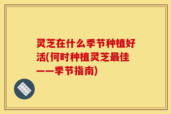 灵芝在什么季节种植好活(何时种植灵芝最佳——季节指南)