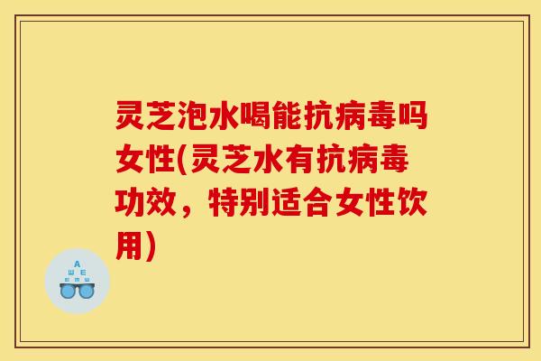 灵芝泡水喝能抗病毒吗女性(灵芝水有抗病毒功效,特别适合女性饮用)