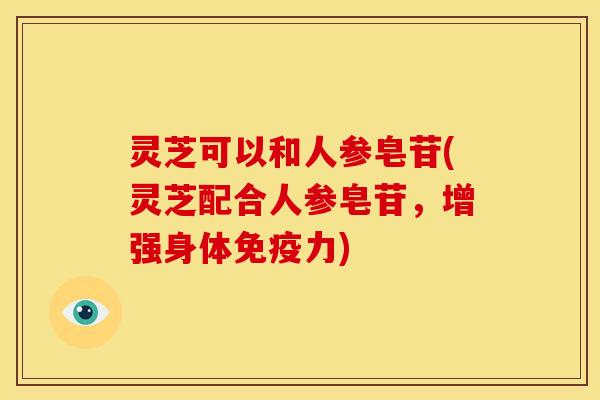 灵芝可以和人参皂苷(灵芝配合人参皂苷,增强身体免疫力)