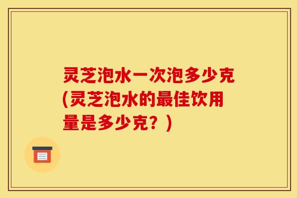 灵芝泡水一次泡多少克(灵芝泡水的最佳饮用量是多少克?)