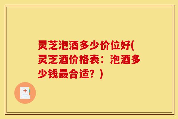 灵芝泡酒多少价位好(灵芝酒价格表:泡酒多少钱最合适?)