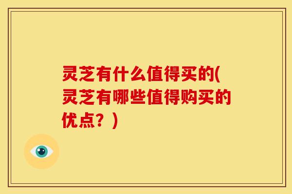 灵芝有什么值得买的(灵芝有哪些值得购买的优点?)