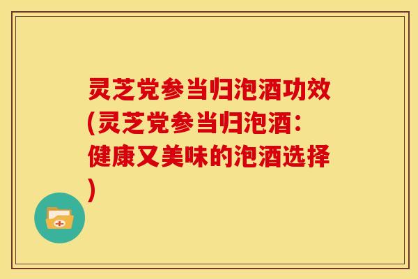 灵芝党参当归泡酒功效(灵芝党参当归泡酒：健康又美味的泡酒选择)