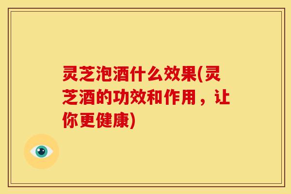 灵芝泡酒什么效果(灵芝酒的功效和作用,让你更健康)