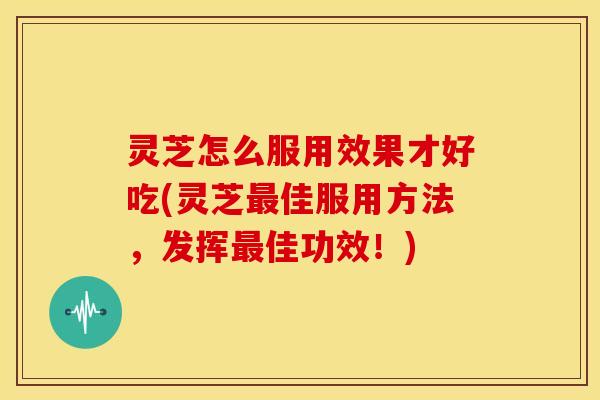 灵芝怎么服用效果才好吃(灵芝最佳服用方法,发挥最佳功效!)