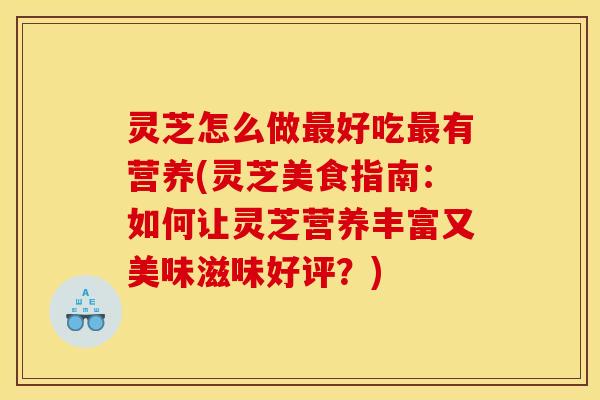 灵芝怎么做最好吃最有营养(灵芝美食指南:如何让灵芝营养丰富又美味滋味好评?)