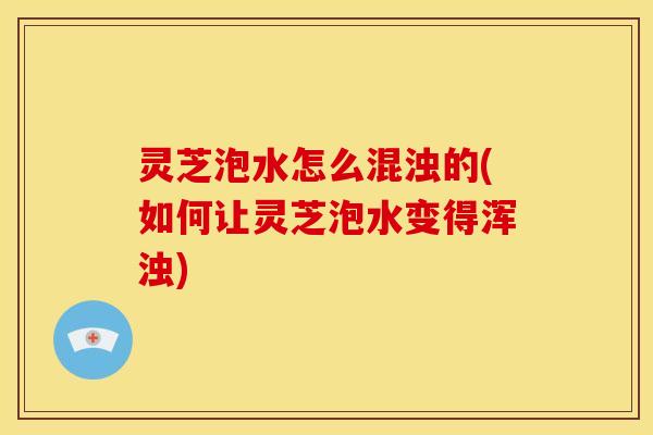灵芝泡水怎么混浊的(如何让灵芝泡水变得浑浊)