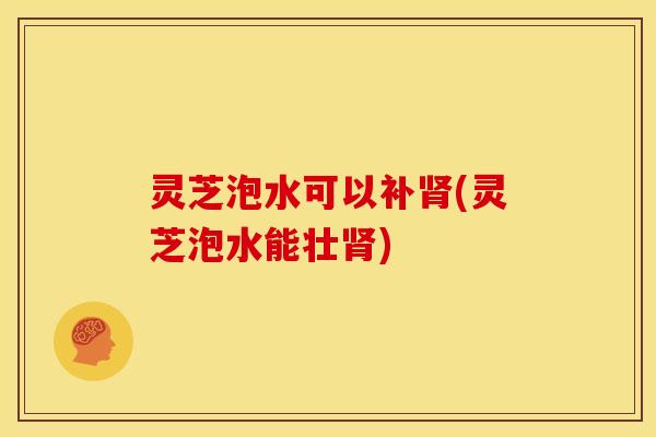 灵芝泡水可以补肾(灵芝泡水能壮肾)