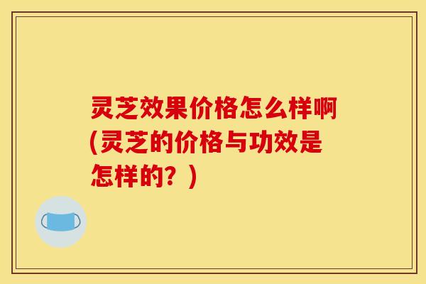 灵芝效果价格怎么样啊(灵芝的价格与功效是怎样的?)