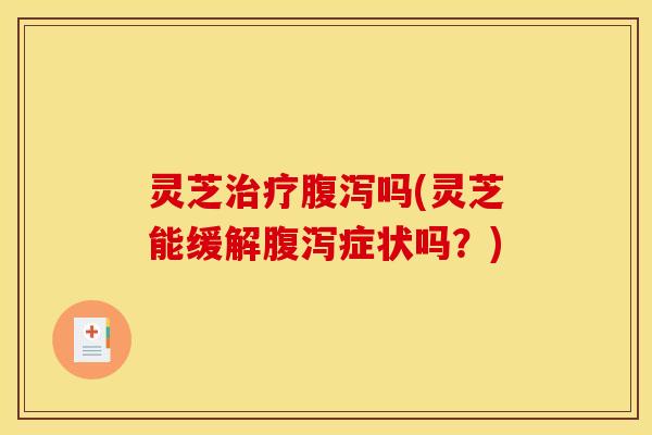 灵芝治疗腹泻吗(灵芝能缓解腹泻症状吗?)