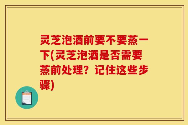 灵芝泡酒前要不要蒸一下(灵芝泡酒是否需要蒸前处理?记住这些步骤)