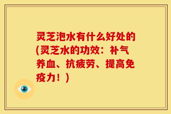 灵芝泡水有什么好处的(灵芝水的功效:补气养血、抗疲劳、提高免疫力!)