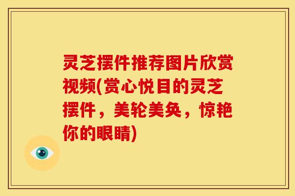 灵芝摆件推荐图片欣赏视频(赏心悦目的灵芝摆件,美轮美奂,惊艳你的眼睛)