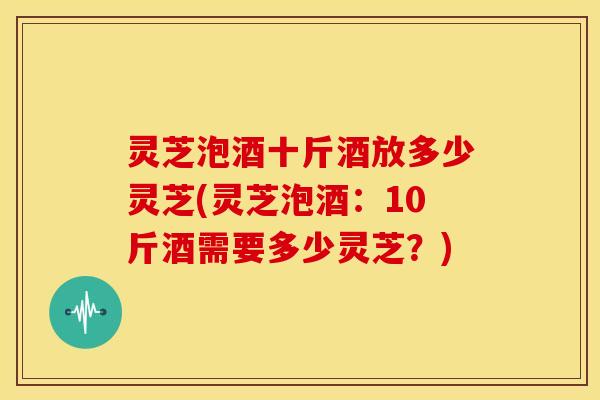 灵芝泡酒十斤酒放多少灵芝(灵芝泡酒:10斤酒需要多少灵芝?)