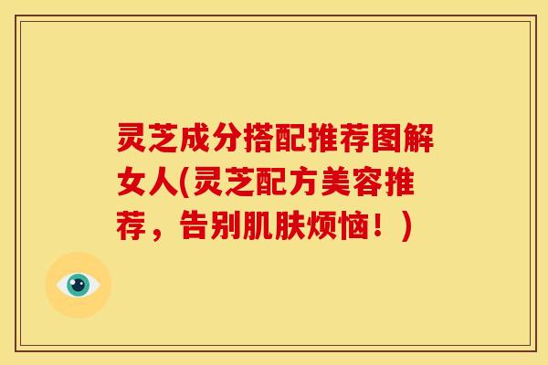 灵芝成分搭配推荐图解女人(灵芝配方美容推荐，告别肌肤烦恼！)