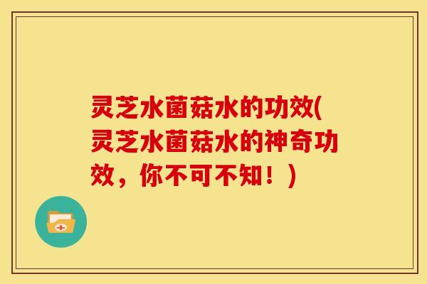 灵芝水菌菇水的功效(灵芝水菌菇水的神奇功效,你不可不知!)