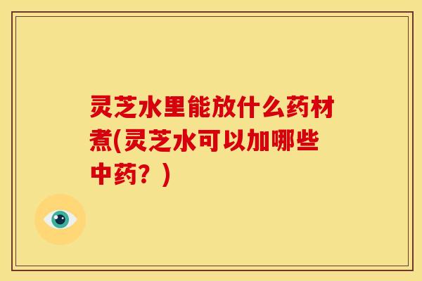 灵芝水里能放什么药材煮(灵芝水可以加哪些中药？)